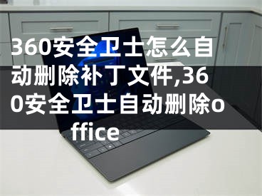 360安全衛(wèi)士怎么自動刪除補丁文件,360安全衛(wèi)士自動刪除office