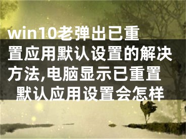 win10老彈出已重置應(yīng)用默認(rèn)設(shè)置的解決方法,電腦顯示已重置默認(rèn)應(yīng)用設(shè)置會(huì)怎樣