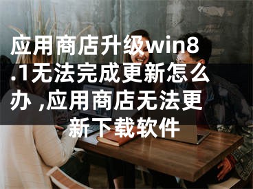 應(yīng)用商店升級win8.1無法完成更新怎么辦 ,應(yīng)用商店無法更新下載軟件