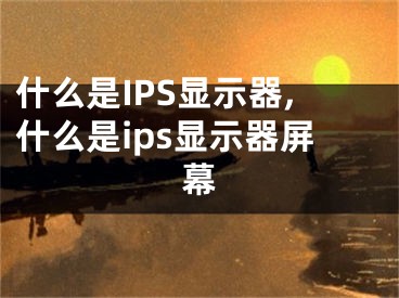 什么是IPS顯示器,什么是ips顯示器屏幕