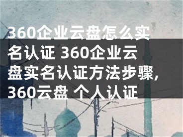 360企業(yè)云盤怎么實名認證 360企業(yè)云盤實名認證方法步驟,360云盤 個人認證