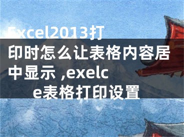 Excel2013打印時怎么讓表格內(nèi)容居中顯示 ,exelce表格打印設(shè)置