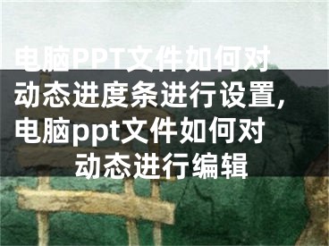 電腦PPT文件如何對動態(tài)進度條進行設(shè)置,電腦ppt文件如何對動態(tài)進行編輯