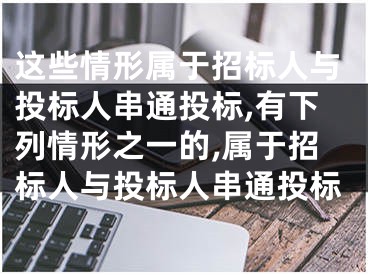 這些情形屬于招標(biāo)人與投標(biāo)人串通投標(biāo),有下列情形之一的,屬于招標(biāo)人與投標(biāo)人串通投標(biāo)