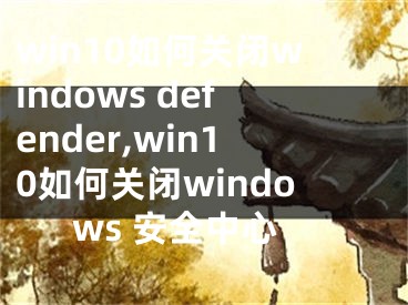 win10如何關(guān)閉windows defender,win10如何關(guān)閉windows 安全中心