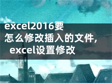 excel2016要怎么修改插入的文件,excel設(shè)置修改