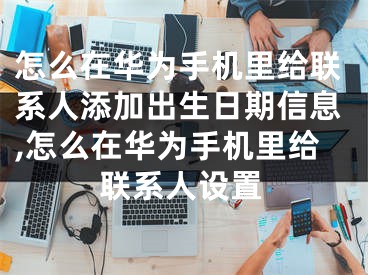 怎么在華為手機里給聯(lián)系人添加出生日期信息,怎么在華為手機里給聯(lián)系人設(shè)置