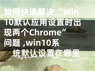 如何快速解決“Win10默認(rèn)應(yīng)用設(shè)置時(shí)出現(xiàn)兩個(gè)Chrome”問題 ,win10系統(tǒng)默認(rèn)設(shè)置在哪里