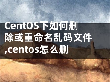 CentOS下如何刪除或重命名亂碼文件 ,centos怎么刪