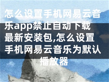 怎么設(shè)置手機網(wǎng)易云音樂app禁止自動下載最新安裝包,怎么設(shè)置手機網(wǎng)易云音樂為默認播放器