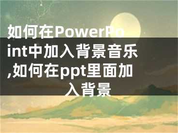 如何在PowerPoint中加入背景音樂,如何在ppt里面加入背景