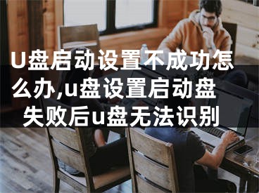 U盤啟動設(shè)置不成功怎么辦,u盤設(shè)置啟動盤失敗后u盤無法識別