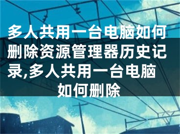 多人共用一臺電腦如何刪除資源管理器歷史記錄,多人共用一臺電腦如何刪除