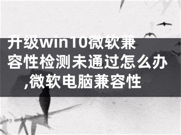 升級win10微軟兼容性檢測未通過怎么辦,微軟電腦兼容性