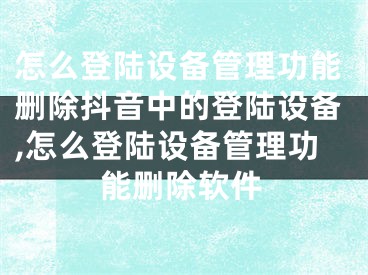 怎么登陸設備管理功能刪除抖音中的登陸設備,怎么登陸設備管理功能刪除軟件