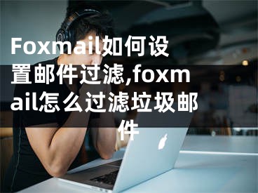 Foxmail如何設(shè)置郵件過濾,foxmail怎么過濾垃圾郵件