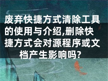 廢棄快捷方式清除工具的使用與介紹,刪除快捷方式會對源程序或文檔產(chǎn)生影響嗎?