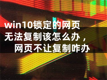 win10鎖定的網(wǎng)頁無法復制該怎么辦 ,網(wǎng)頁不讓復制咋辦