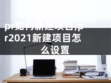 pr如何新建項(xiàng)目,pr2021新建項(xiàng)目怎么設(shè)置