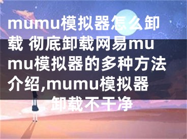 mumu模擬器怎么卸載 徹底卸載網(wǎng)易mumu模擬器的多種方法介紹,mumu模擬器卸載不干凈