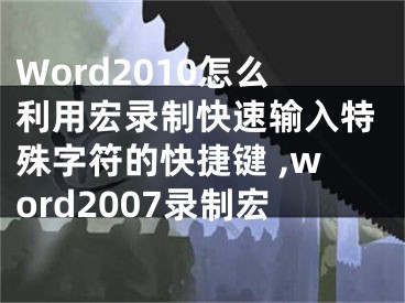 Word2010怎么利用宏錄制快速輸入特殊字符的快捷鍵 ,word2007錄制宏