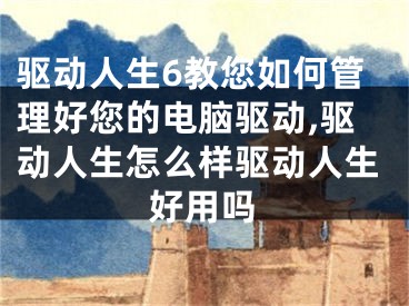 驅(qū)動人生6教您如何管理好您的電腦驅(qū)動,驅(qū)動人生怎么樣驅(qū)動人生好用嗎