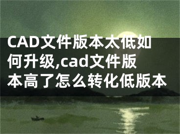 CAD文件版本太低如何升級,cad文件版本高了怎么轉(zhuǎn)化低版本