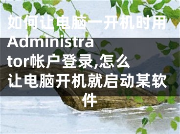 如何讓電腦一開機時用Administrator帳戶登錄,怎么讓電腦開機就啟動某軟件