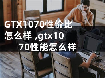 GTX1070性價(jià)比怎么樣 ,gtx1070性能怎么樣