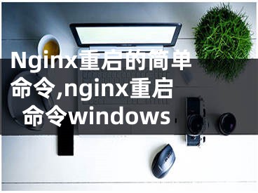 Nginx重啟的簡單命令,nginx重啟命令windows