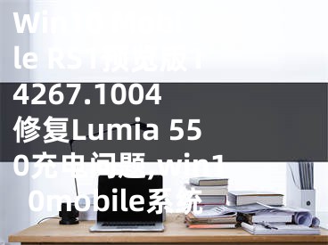 Win10 Mobile RS1預(yù)覽版14267.1004 修復(fù)Lumia 550充電問題,win10mobile系統(tǒng)