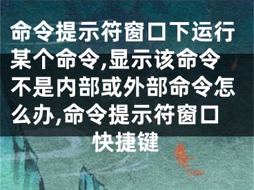 命令提示符窗口下運行某個命令,顯示該命令不是內(nèi)部或外部命令怎么辦,命令提示符窗口快捷鍵