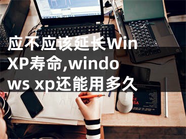 應(yīng)不應(yīng)該延長Win XP壽命,windows xp還能用多久