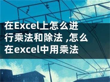 在Excel上怎么進行乘法和除法 ,怎么在excel中用乘法