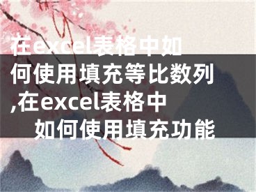 在excel表格中如何使用填充等比數(shù)列 ,在excel表格中如何使用填充功能