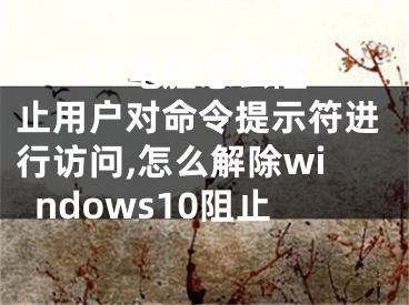 win10電腦怎么阻止用戶對(duì)命令提示符進(jìn)行訪問,怎么解除windows10阻止