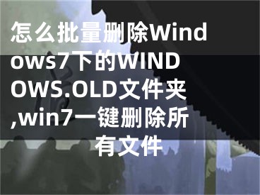 怎么批量刪除Windows7下的WINDOWS.OLD文件夾,win7一鍵刪除所有文件