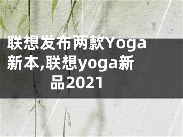 聯(lián)想發(fā)布兩款Yoga新本,聯(lián)想yoga新品2021