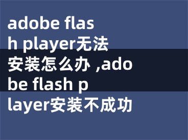 adobe flash player無(wú)法安裝怎么辦 ,adobe flash player安裝不成功