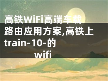 高鐵WiFi高端車載路由應(yīng)用方案,高鐵上train-10-的wifi