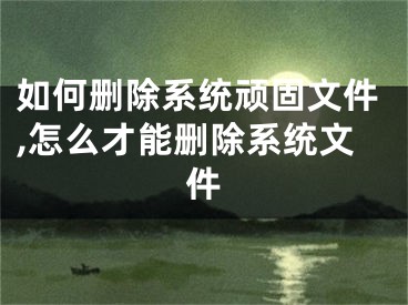 如何刪除系統(tǒng)頑固文件,怎么才能刪除系統(tǒng)文件