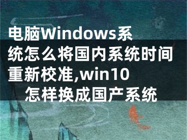 電腦Windows系統(tǒng)怎么將國內(nèi)系統(tǒng)時間重新校準,win10怎樣換成國產(chǎn)系統(tǒng)