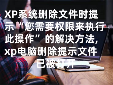 XP系統(tǒng)刪除文件時提示“您需要權(quán)限來執(zhí)行此操作”的解決方法,xp電腦刪除提示文件已被打開