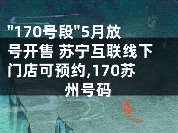 "170號段"5月放號開售 蘇寧互聯(lián)線下門店可預約,170蘇州號碼