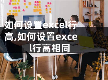 如何設(shè)置excel行高,如何設(shè)置excel行高相同