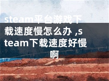 steam平臺游戲下載速度慢怎么辦 ,steam下載速度好慢啊