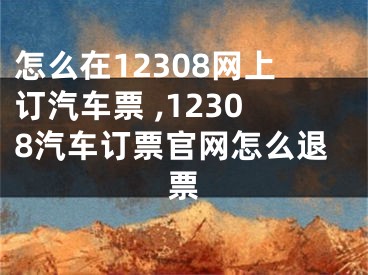 怎么在12308網(wǎng)上訂汽車票 ,12308汽車訂票官網(wǎng)怎么退票