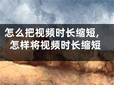 怎么把視頻時(shí)長(zhǎng)縮短,怎樣將視頻時(shí)長(zhǎng)縮短