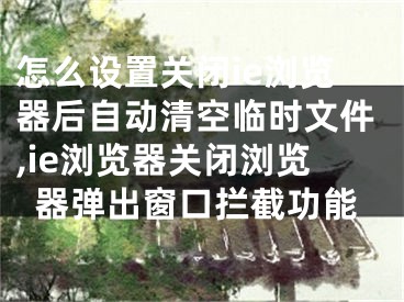 怎么設(shè)置關(guān)閉ie瀏覽器后自動清空臨時文件,ie瀏覽器關(guān)閉瀏覽器彈出窗口攔截功能