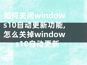 如何關(guān)閉windows10自動更新功能,怎么關(guān)掉windows10自動更新